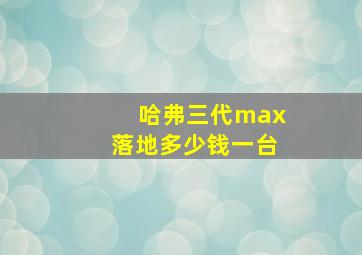 哈弗三代max落地多少钱一台