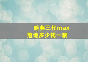 哈弗三代max落地多少钱一辆