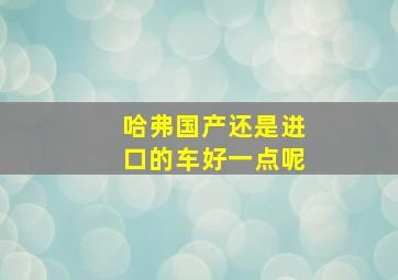 哈弗国产还是进口的车好一点呢