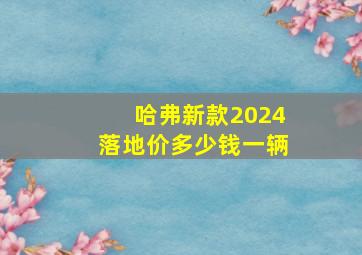 哈弗新款2024落地价多少钱一辆