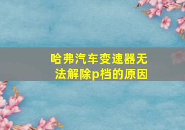 哈弗汽车变速器无法解除p档的原因