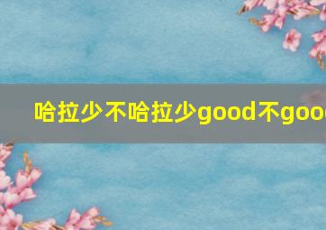 哈拉少不哈拉少good不good