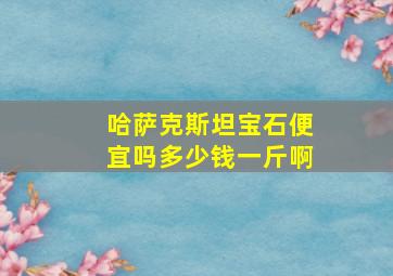 哈萨克斯坦宝石便宜吗多少钱一斤啊