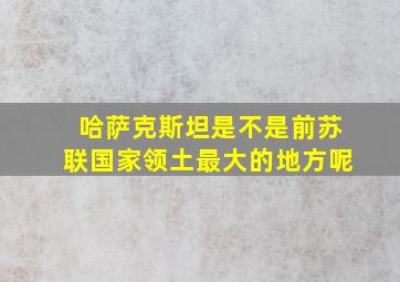 哈萨克斯坦是不是前苏联国家领土最大的地方呢