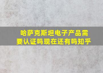 哈萨克斯坦电子产品需要认证吗现在还有吗知乎