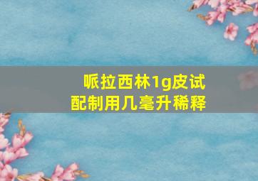 哌拉西林1g皮试配制用几毫升稀释