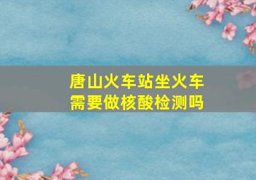 唐山火车站坐火车需要做核酸检测吗