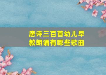 唐诗三百首幼儿早教朗诵有哪些歌曲