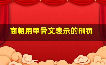 商朝用甲骨文表示的刑罚