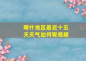 喀什地区最近十五天天气如何呢视频