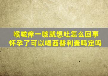 喉咙痒一咳就想吐怎么回事怀孕了可以喝西替利秦吗定吗