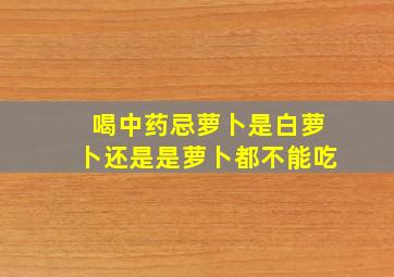 喝中药忌萝卜是白萝卜还是是萝卜都不能吃