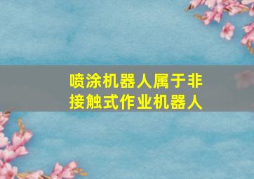 喷涂机器人属于非接触式作业机器人