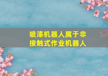 喷漆机器人属于非接触式作业机器人