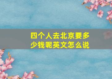 四个人去北京要多少钱呢英文怎么说