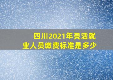 四川2021年灵活就业人员缴费标准是多少