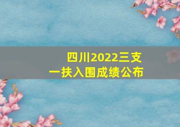 四川2022三支一扶入围成绩公布