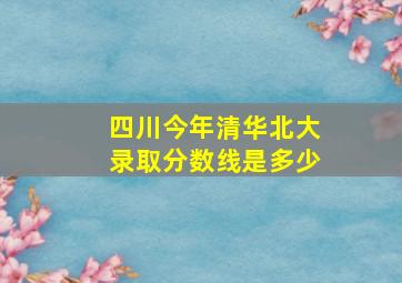 四川今年清华北大录取分数线是多少