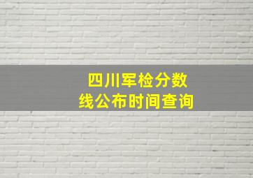 四川军检分数线公布时间查询