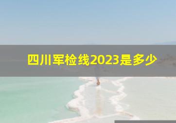 四川军检线2023是多少