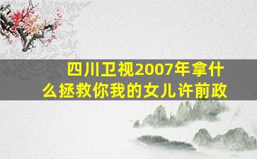 四川卫视2007年拿什么拯救你我的女儿许前政