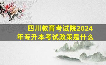 四川教育考试院2024年专升本考试政策是什么