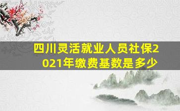 四川灵活就业人员社保2021年缴费基数是多少