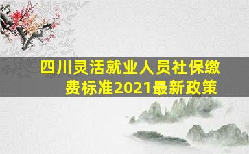 四川灵活就业人员社保缴费标准2021最新政策