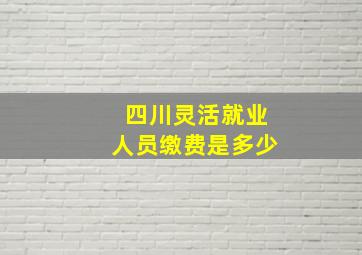 四川灵活就业人员缴费是多少