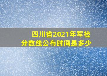 四川省2021年军检分数线公布时间是多少