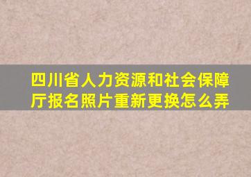 四川省人力资源和社会保障厅报名照片重新更换怎么弄