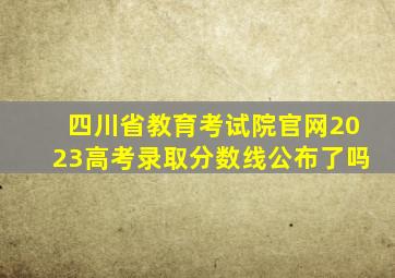 四川省教育考试院官网2023高考录取分数线公布了吗