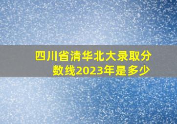 四川省清华北大录取分数线2023年是多少