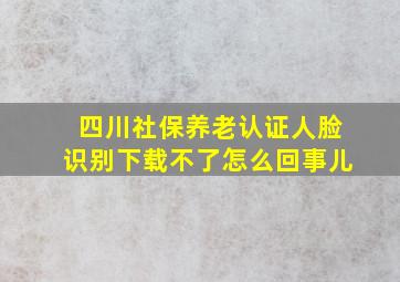 四川社保养老认证人脸识别下载不了怎么回事儿