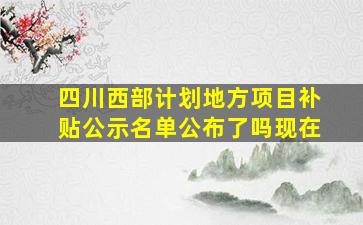 四川西部计划地方项目补贴公示名单公布了吗现在