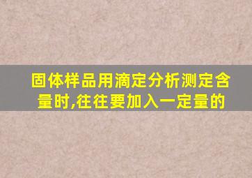 固体样品用滴定分析测定含量时,往往要加入一定量的