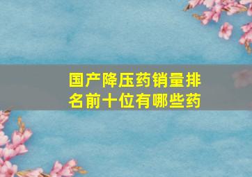 国产降压药销量排名前十位有哪些药