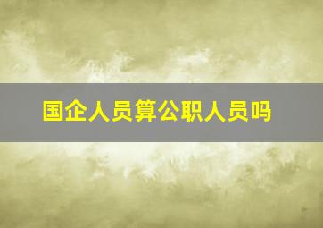 国企人员算公职人员吗