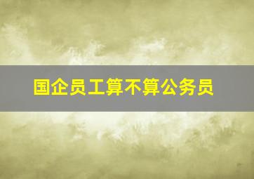 国企员工算不算公务员