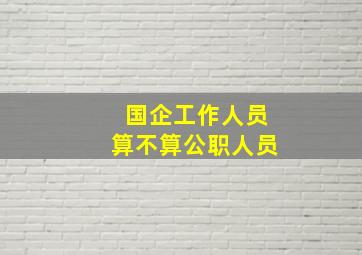 国企工作人员算不算公职人员