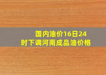 国内油价16日24时下调河南成品油价格