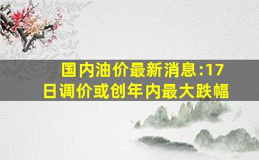 国内油价最新消息:17日调价或创年内最大跌幅