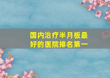 国内治疗半月板最好的医院排名第一