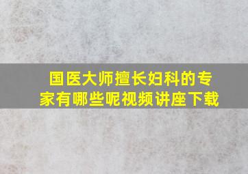 国医大师擅长妇科的专家有哪些呢视频讲座下载