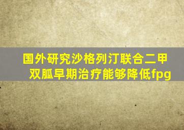 国外研究沙格列汀联合二甲双胍早期治疗能够降低fpg