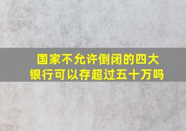 国家不允许倒闭的四大银行可以存超过五十万吗