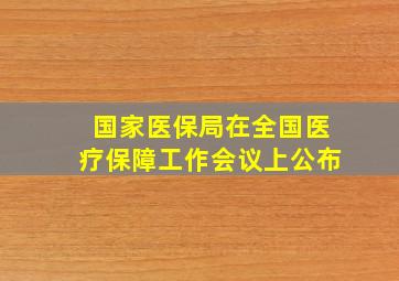 国家医保局在全国医疗保障工作会议上公布