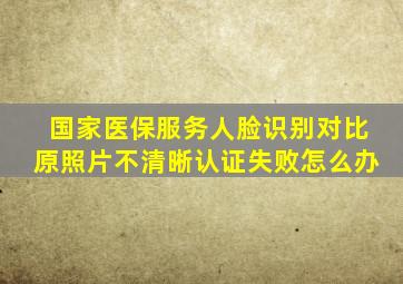 国家医保服务人脸识别对比原照片不清晰认证失败怎么办