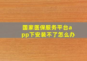 国家医保服务平台app下安装不了怎么办