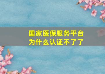 国家医保服务平台为什么认证不了了